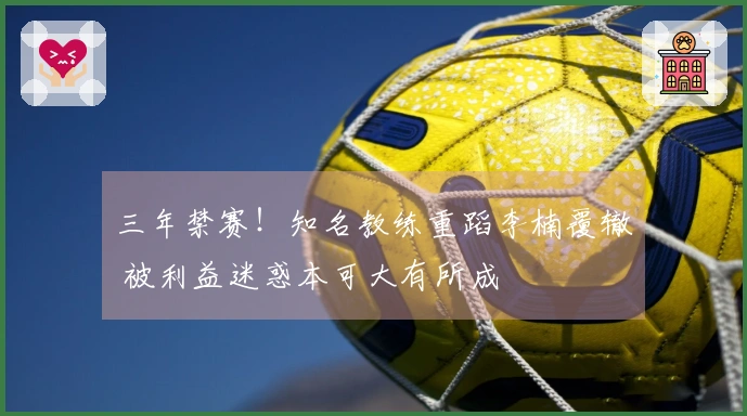 三年禁赛！知名教练重蹈李楠覆辙 被利益迷惑本可大有所成