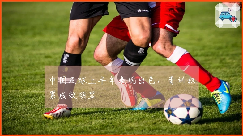 中国足球上半年表现出色，青训积累成效明显