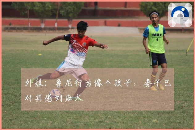 外媒：鲁尼行为像个孩子，妻子已对其感到麻木