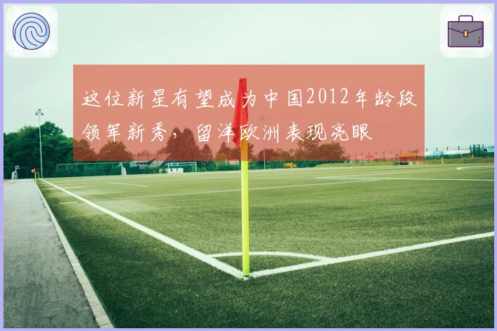 这位新星有望成为中国2012年龄段领军新秀，留洋欧洲表现亮眼