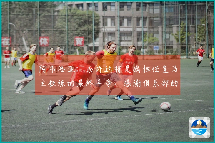阿韦洛亚：或许这将是我担任皇马主教练的最终斗争，感谢俱乐部的支持
