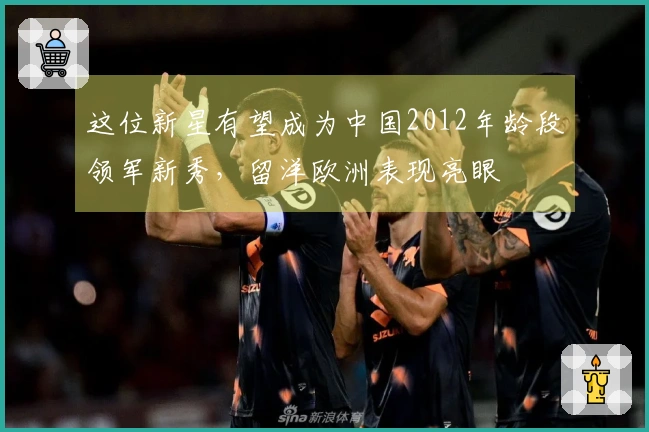 这位新星有望成为中国2012年龄段领军新秀，留洋欧洲表现亮眼