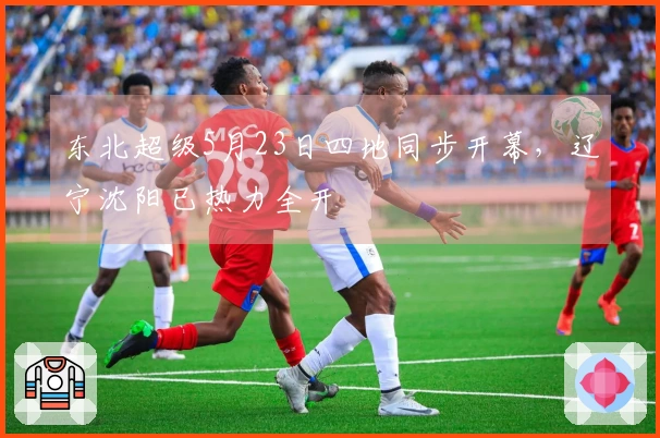 东北超级5月23日四地同步开幕，辽宁沈阳已热力全开